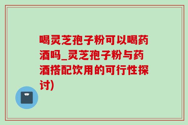喝灵芝孢子粉可以喝药酒吗_灵芝孢子粉与药酒搭配饮用的可行性探讨)-第1张图片-灵芝之家 喝灵芝孢子粉可以喝药酒吗_灵芝孢子粉与药酒搭配饮用的可行性探讨)-第1张图片-灵芝之家