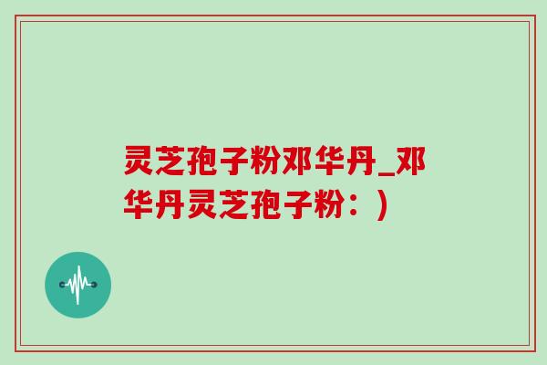灵芝孢子粉邓华丹_邓华丹灵芝孢子粉:)-第1张图片-灵芝之家 灵芝孢子粉邓华丹_邓华丹灵芝孢子粉:)-第1张图片-灵芝之家