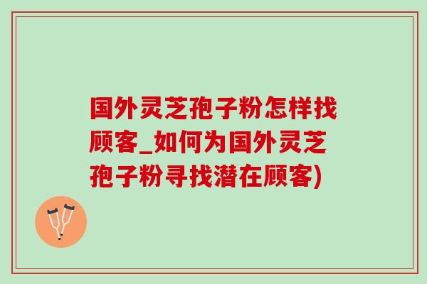 国外灵芝孢子粉怎样找顾客_如何为国外灵芝孢子粉寻找潜在顾客)-第1张图片-灵芝之家