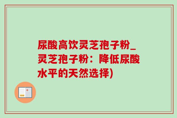 尿酸高饮灵芝孢子粉_灵芝孢子粉:降低尿酸水平的天然选择)-第1张图片-灵芝之家 尿酸高饮灵芝孢子粉_灵芝孢子粉:降低尿酸水平的天然选择)-第1张图片-灵芝之家