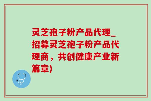 灵芝孢子粉产品代理_招募灵芝孢子粉产品代理商，共创健康产业新篇章)-第1张图片-灵芝之家
