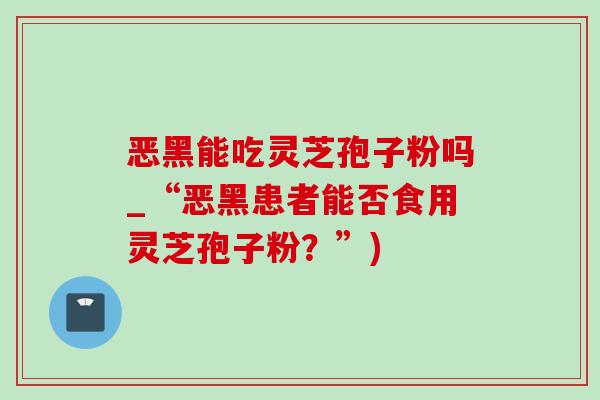 恶黑能吃灵芝孢子粉吗_“恶黑患者能否食用灵芝孢子粉?”)-第1张图片-灵芝之家 恶黑能吃灵芝孢子粉吗_“恶黑患者能否食用灵芝孢子粉?”)-第1张图片-灵芝之家