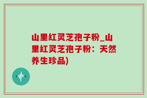 山里红灵芝孢子粉_山里红灵芝孢子粉:天然养生珍品)-第1张图片-灵芝之家 山里红灵芝孢子粉_山里红灵芝孢子粉:天然养生珍品)-第1张图片-灵芝之家