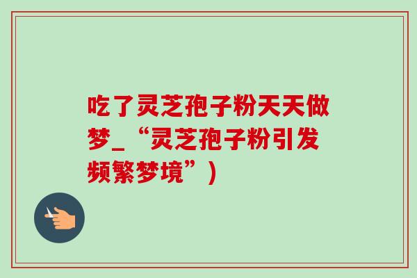 吃了灵芝孢子粉天天做梦_“灵芝孢子粉引发频繁梦境”)-第1张图片-灵芝之家 吃了灵芝孢子粉天天做梦_“灵芝孢子粉引发频繁梦境”)-第1张图片-灵芝之家