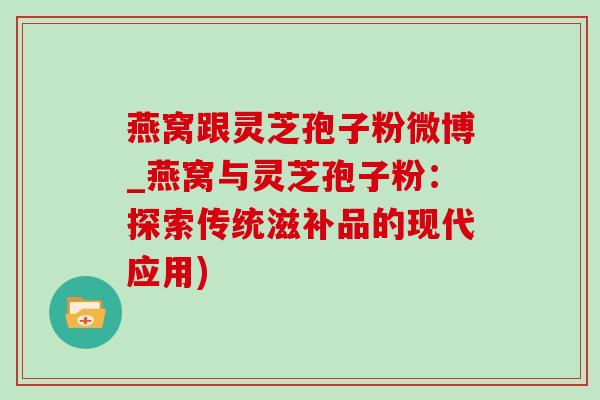 燕窝跟灵芝孢子粉微博_燕窝与灵芝孢子粉：探索传统滋补品的现代应用)-第1张图片-灵芝之家