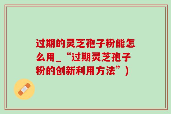 过期的灵芝孢子粉能怎么用_“过期灵芝孢子粉的创新利用方法”)-第1张图片-灵芝之家 过期的灵芝孢子粉能怎么用_“过期灵芝孢子粉的创新利用方法”)-第1张图片-灵芝之家