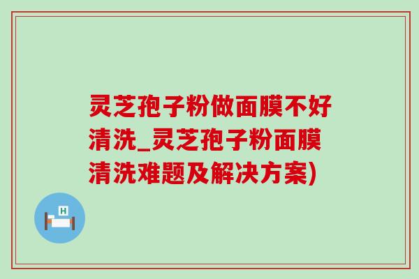 灵芝孢子粉做面膜不好清洗_灵芝孢子粉面膜清洗难题及解决方案)-第1张图片-灵芝之家