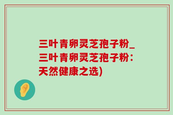 三叶青卵灵芝孢子粉_三叶青卵灵芝孢子粉:天然健康之选)-第1张图片-灵芝之家 三叶青卵灵芝孢子粉_三叶青卵灵芝孢子粉:天然健康之选)-第1张图片-灵芝之家