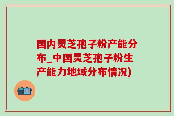 国内灵芝孢子粉产能分布_中国灵芝孢子粉生产能力地域分布情况)-第1张图片-灵芝之家