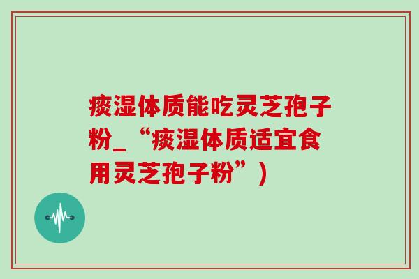痰湿体质能吃灵芝孢子粉_“痰湿体质适宜食用灵芝孢子粉”)-第1张图片-灵芝之家 痰湿体质能吃灵芝孢子粉_“痰湿体质适宜食用灵芝孢子粉”)-第1张图片-灵芝之家
