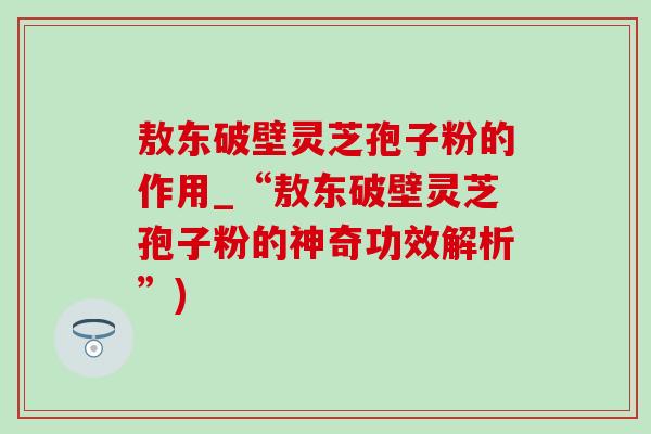 敖东破壁灵芝孢子粉的作用_“敖东破壁灵芝孢子粉的神奇功效解析”)-第1张图片-灵芝之家 敖东破壁灵芝孢子粉的作用_“敖东破壁灵芝孢子粉的神奇功效解析”)-第1张图片-灵芝之家