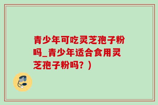 青少年可吃灵芝孢子粉吗_青少年适合食用灵芝孢子粉吗?)-第1张图片-灵芝之家 青少年可吃灵芝孢子粉吗_青少年适合食用灵芝孢子粉吗?)-第1张图片-灵芝之家