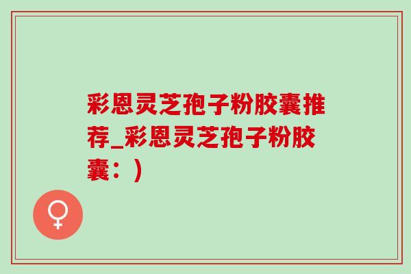 彩恩灵芝孢子粉胶囊推荐_彩恩灵芝孢子粉胶囊:)-第1张图片-灵芝之家 彩恩灵芝孢子粉胶囊推荐_彩恩灵芝孢子粉胶囊:)-第1张图片-灵芝之家