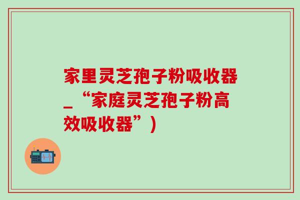 家里灵芝孢子粉吸收器_“家庭灵芝孢子粉高效吸收器”)-第1张图片-灵芝之家