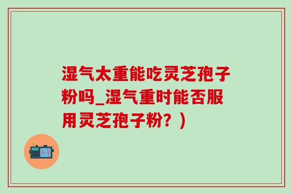 湿气太重能吃灵芝孢子粉吗_湿气重时能否服用灵芝孢子粉?)-第1张图片-灵芝之家 湿气太重能吃灵芝孢子粉吗_湿气重时能否服用灵芝孢子粉?)-第1张图片-灵芝之家