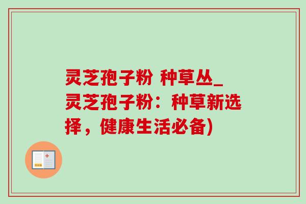 灵芝孢子粉 种草丛_灵芝孢子粉:种草新选择,健康生活必备)-第1张图片-灵芝之家 灵芝孢子粉 种草丛_灵芝孢子粉:种草新选择,健康生活必备)-第1张图片-灵芝之家