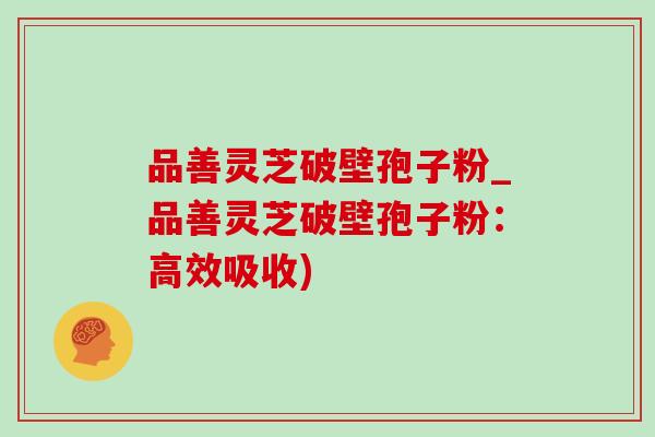 品善灵芝破壁孢子粉_品善灵芝破壁孢子粉:高效吸收)-第1张图片-灵芝之家 品善灵芝破壁孢子粉_品善灵芝破壁孢子粉:高效吸收)-第1张图片-灵芝之家