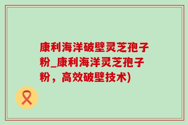 康利海洋破壁灵芝孢子粉_康利海洋灵芝孢子粉,高效破壁技术)-第1张图片-灵芝之家 康利海洋破壁灵芝孢子粉_康利海洋灵芝孢子粉,高效破壁技术)-第1张图片-灵芝之家