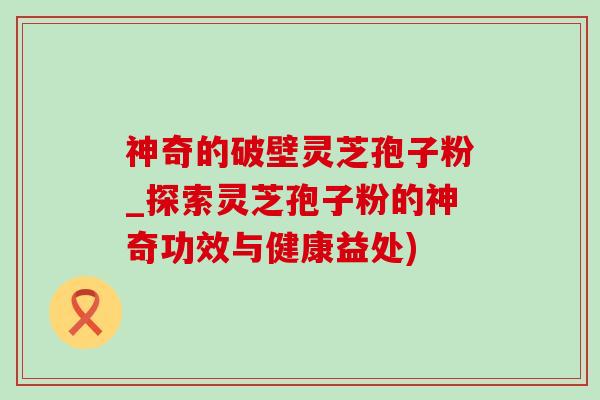 神奇的破壁灵芝孢子粉_探索灵芝孢子粉的神奇功效与健康益处)-第1张图片-灵芝之家