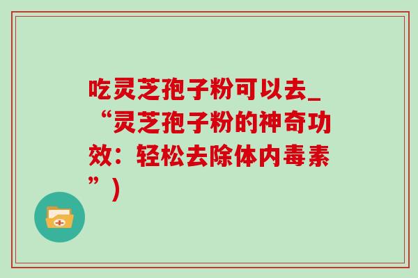 吃灵芝孢子粉可以去_“灵芝孢子粉的神奇功效:轻松去除体内毒素”)-第1张图片-灵芝之家 吃灵芝孢子粉可以去_“灵芝孢子粉的神奇功效:轻松去除体内毒素”)-第1张图片-灵芝之家