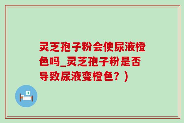 灵芝孢子粉会使尿液橙色吗_灵芝孢子粉是否导致尿液变橙色?)-第1张图片-灵芝之家 灵芝孢子粉会使尿液橙色吗_灵芝孢子粉是否导致尿液变橙色?)-第1张图片-灵芝之家