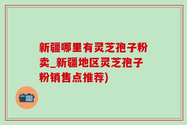 新疆哪里有灵芝孢子粉卖_新疆地区灵芝孢子粉销售点推荐)-第1张图片-灵芝之家 新疆哪里有灵芝孢子粉卖_新疆地区灵芝孢子粉销售点推荐)-第1张图片-灵芝之家