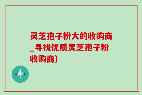 灵芝孢子粉大的收购商_寻找优质灵芝孢子粉收购商)-第1张图片-灵芝之家 灵芝孢子粉大的收购商_寻找优质灵芝孢子粉收购商)-第1张图片-灵芝之家