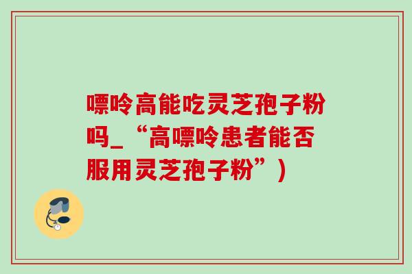 嘌呤高能吃灵芝孢子粉吗_“高嘌呤患者能否服用灵芝孢子粉”)-第1张图片-灵芝之家