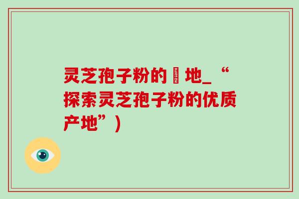 灵芝孢子粉的産地_“探索灵芝孢子粉的优质产地”)-第1张图片-灵芝之家 灵芝孢子粉的産地_“探索灵芝孢子粉的优质产地”)-第1张图片-灵芝之家