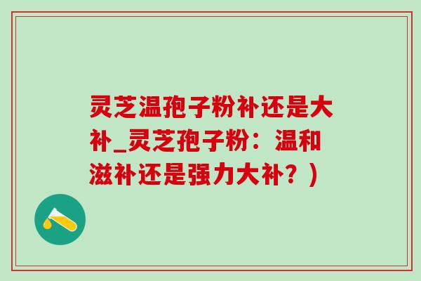灵芝温孢子粉补还是大补_灵芝孢子粉:温和滋补还是强力大补?)-第1张图片-灵芝之家 灵芝温孢子粉补还是大补_灵芝孢子粉:温和滋补还是强力大补?)-第1张图片-灵芝之家