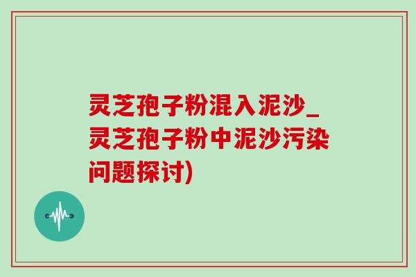 灵芝孢子粉混入泥沙_灵芝孢子粉中泥沙污染问题探讨)-第1张图片-灵芝之家