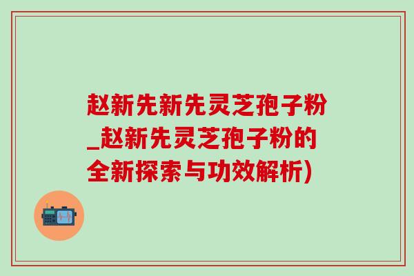 赵新先新先灵芝孢子粉_赵新先灵芝孢子粉的全新探索与功效解析)-第1张图片-灵芝之家 赵新先新先灵芝孢子粉_赵新先灵芝孢子粉的全新探索与功效解析)-第1张图片-灵芝之家