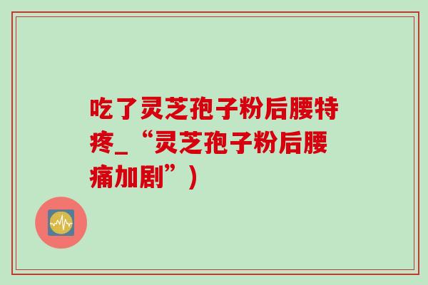 吃了灵芝孢子粉后腰特疼_“灵芝孢子粉后腰痛加剧”)-第1张图片-灵芝之家 吃了灵芝孢子粉后腰特疼_“灵芝孢子粉后腰痛加剧”)-第1张图片-灵芝之家