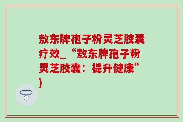 敖东牌孢子粉灵芝胶囊疗效_“敖东牌孢子粉灵芝胶囊：提升健康”)-第1张图片-灵芝之家