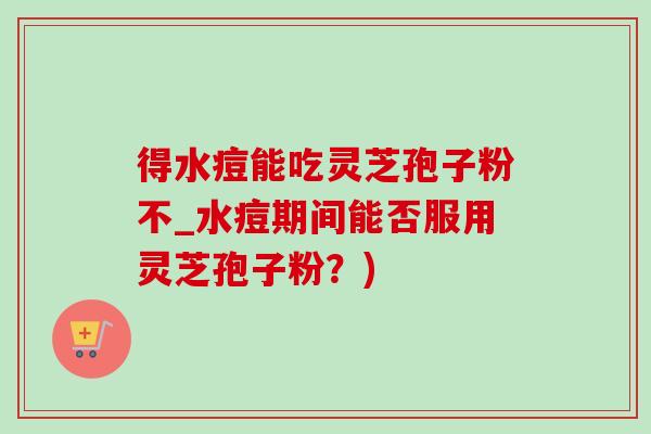 得水痘能吃灵芝孢子粉不_水痘期间能否服用灵芝孢子粉?)-第1张图片-灵芝之家 得水痘能吃灵芝孢子粉不_水痘期间能否服用灵芝孢子粉?)-第1张图片-灵芝之家