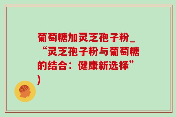 葡萄糖加灵芝孢子粉_“灵芝孢子粉与葡萄糖的结合:健康新选择”)-第1张图片-灵芝之家 葡萄糖加灵芝孢子粉_“灵芝孢子粉与葡萄糖的结合:健康新选择”)-第1张图片-灵芝之家
