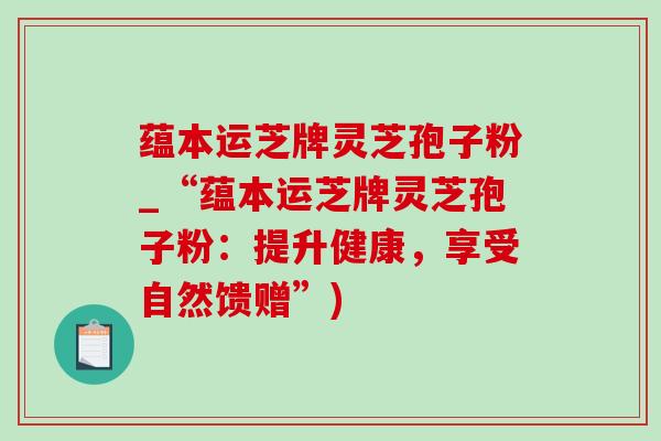 蕴本运芝牌灵芝孢子粉_“蕴本运芝牌灵芝孢子粉:提升健康,享受自然馈赠”)-第1张图片-灵芝之家 蕴本运芝牌灵芝孢子粉_“蕴本运芝牌灵芝孢子粉:提升健康,享受自然馈赠”)-第1张图片-灵芝之家