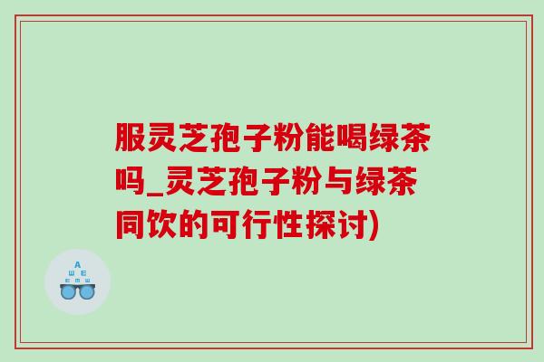 服灵芝孢子粉能喝绿茶吗_灵芝孢子粉与绿茶同饮的可行性探讨)-第1张图片-灵芝之家 服灵芝孢子粉能喝绿茶吗_灵芝孢子粉与绿茶同饮的可行性探讨)-第1张图片-灵芝之家