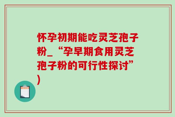 怀孕初期能吃灵芝孢子粉_“孕早期食用灵芝孢子粉的可行性探讨”)-第1张图片-灵芝之家 怀孕初期能吃灵芝孢子粉_“孕早期食用灵芝孢子粉的可行性探讨”)-第1张图片-灵芝之家