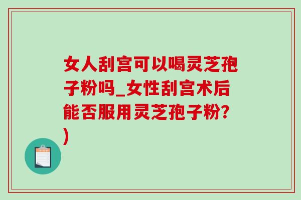 女人刮宫可以喝灵芝孢子粉吗_女性刮宫术后能否服用灵芝孢子粉?)-第1张图片-灵芝之家 女人刮宫可以喝灵芝孢子粉吗_女性刮宫术后能否服用灵芝孢子粉?)-第1张图片-灵芝之家