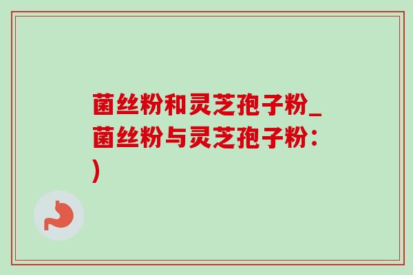 菌丝粉和灵芝孢子粉_菌丝粉与灵芝孢子粉:)-第1张图片-灵芝之家 菌丝粉和灵芝孢子粉_菌丝粉与灵芝孢子粉:)-第1张图片-灵芝之家