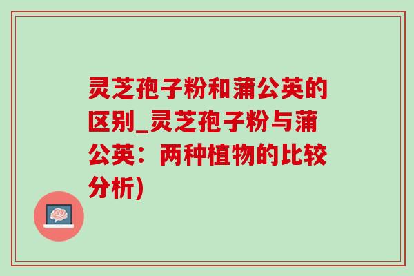 灵芝孢子粉和蒲公英的区别_灵芝孢子粉与蒲公英:两种植物的比较分析)-第1张图片-灵芝之家 灵芝孢子粉和蒲公英的区别_灵芝孢子粉与蒲公英:两种植物的比较分析)-第1张图片-灵芝之家