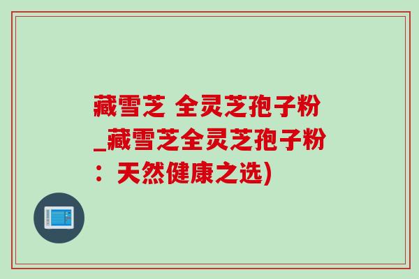 藏雪芝 全灵芝孢子粉_藏雪芝全灵芝孢子粉:天然健康之选)-第1张图片-灵芝之家 藏雪芝 全灵芝孢子粉_藏雪芝全灵芝孢子粉:天然健康之选)-第1张图片-灵芝之家