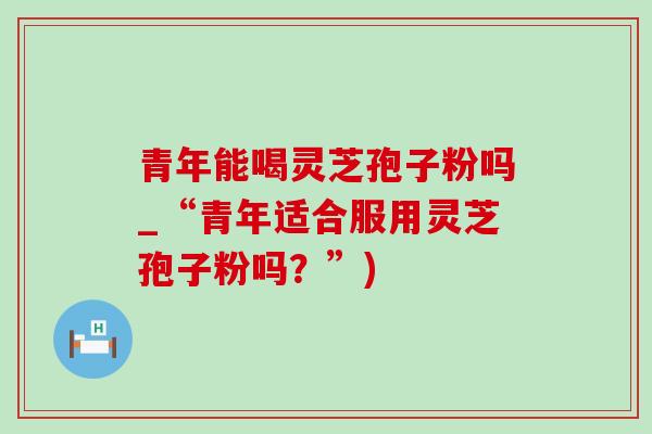青年能喝灵芝孢子粉吗_“青年适合服用灵芝孢子粉吗？”)-第1张图片-灵芝之家