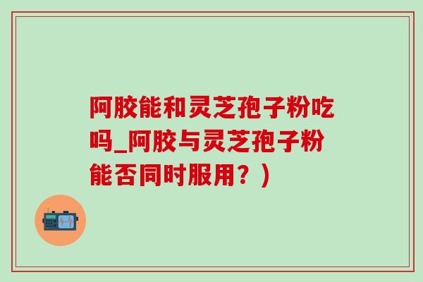 阿胶能和灵芝孢子粉吃吗_阿胶与灵芝孢子粉能否同时服用？)-第1张图片-灵芝之家