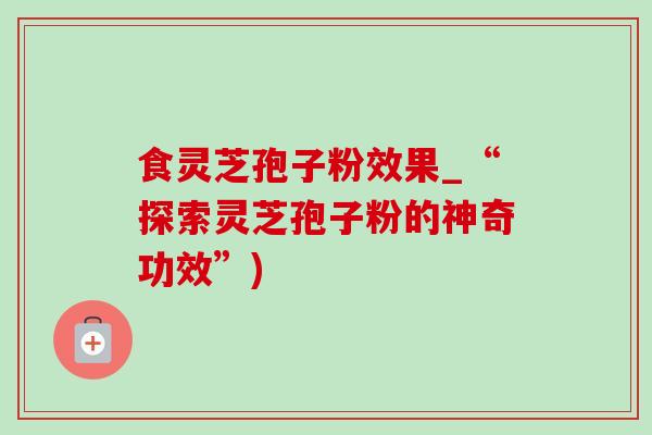 食灵芝孢子粉效果_“探索灵芝孢子粉的神奇功效”)-第1张图片-灵芝之家 食灵芝孢子粉效果_“探索灵芝孢子粉的神奇功效”)-第1张图片-灵芝之家