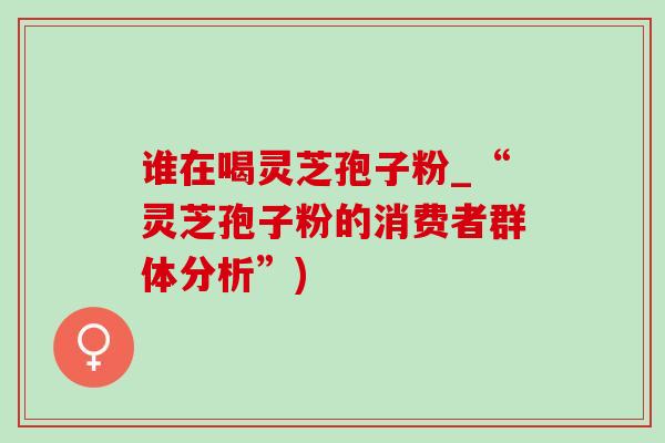 谁在喝灵芝孢子粉_“灵芝孢子粉的消费者群体分析”)-第1张图片-灵芝之家 谁在喝灵芝孢子粉_“灵芝孢子粉的消费者群体分析”)-第1张图片-灵芝之家