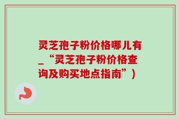 灵芝孢子粉价格哪儿有_“灵芝孢子粉价格查询及购买地点指南”)-第1张图片-灵芝之家 灵芝孢子粉价格哪儿有_“灵芝孢子粉价格查询及购买地点指南”)-第1张图片-灵芝之家