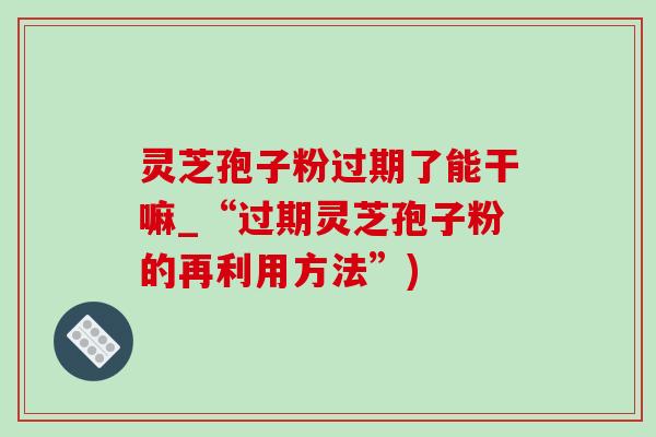 灵芝孢子粉过期了能干嘛_“过期灵芝孢子粉的再利用方法”)-第1张图片-灵芝之家