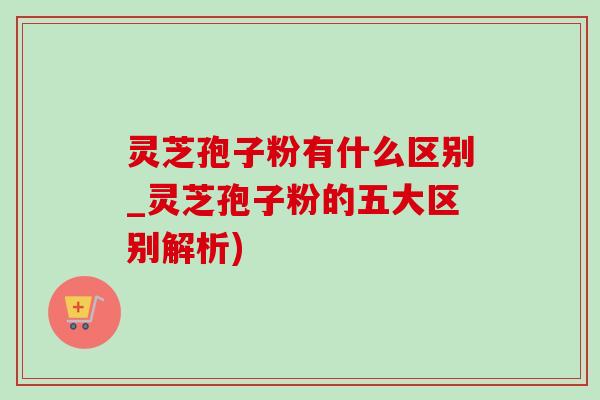 灵芝孢子粉有什么区别_灵芝孢子粉的五大区别解析)-第1张图片-灵芝之家
